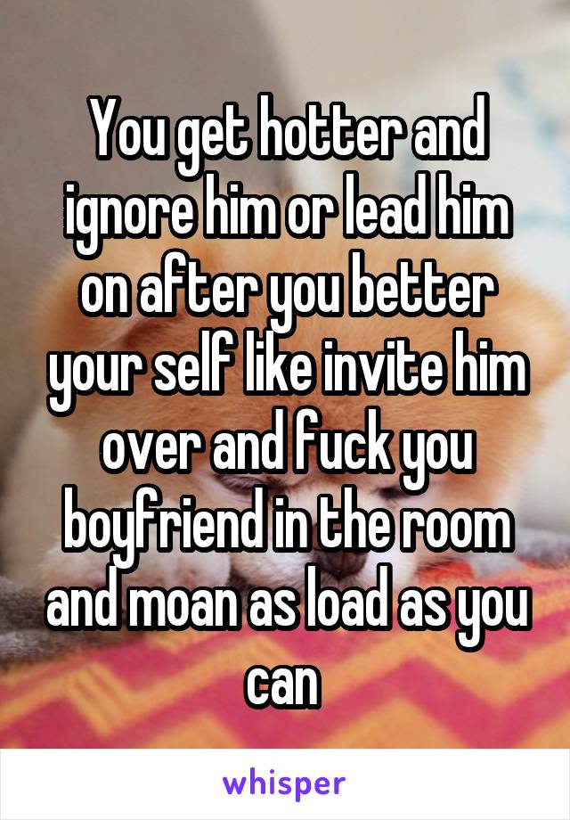 You get hotter and ignore him or lead him on after you better your self like invite him over and fuck you boyfriend in the room and moan as load as you can 