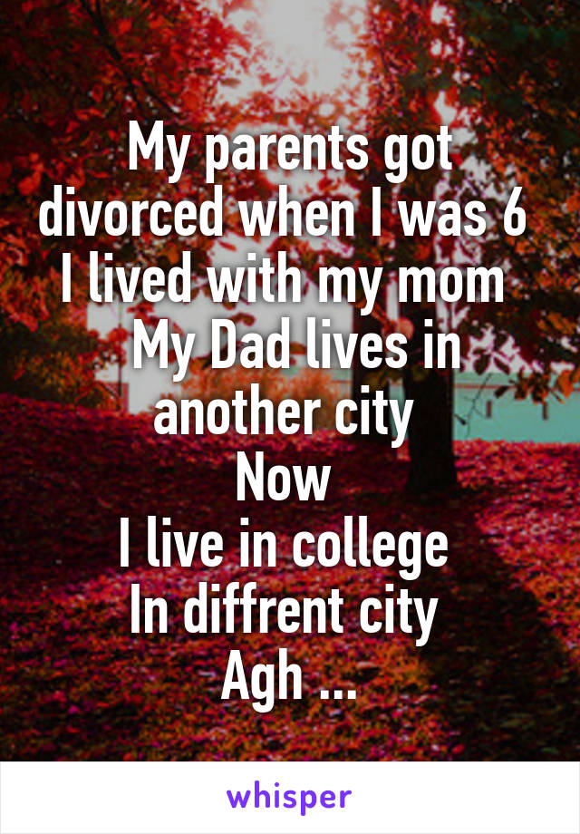 My parents got divorced when I was 6 
I lived with my mom 
 My Dad lives in another city 
Now 
I live in college 
In diffrent city 
Agh ...