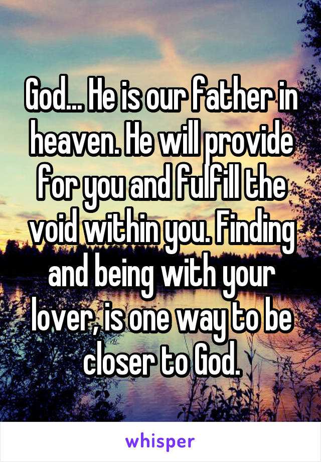 God... He is our father in heaven. He will provide for you and fulfill the void within you. Finding and being with your lover, is one way to be closer to God.