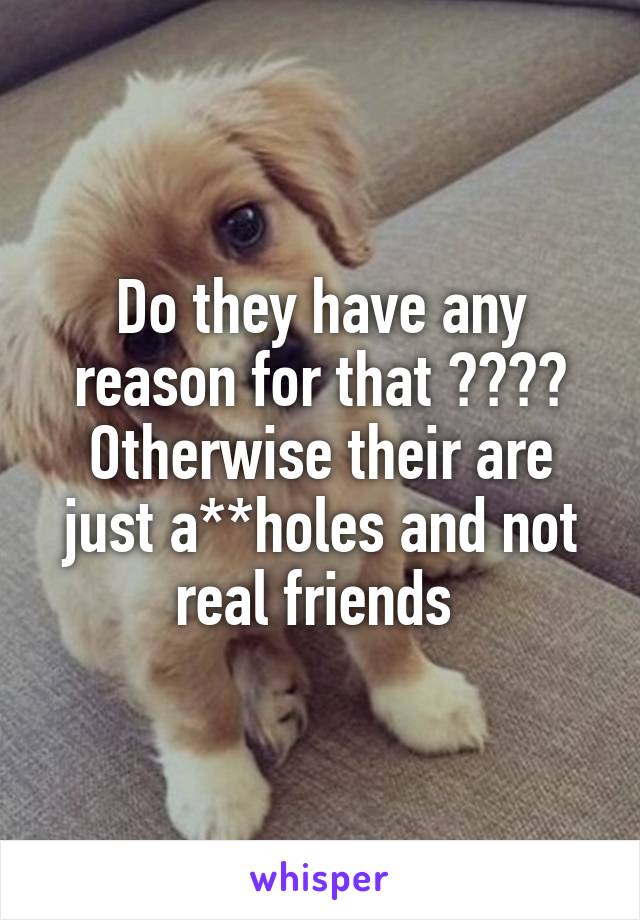 Do they have any reason for that ????
Otherwise their are just a**holes and not real friends 