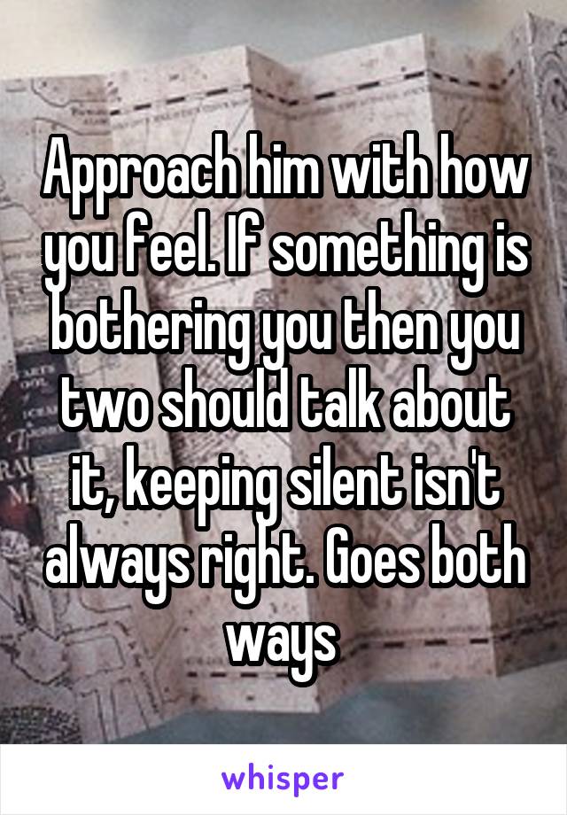 Approach him with how you feel. If something is bothering you then you two should talk about it, keeping silent isn't always right. Goes both ways 