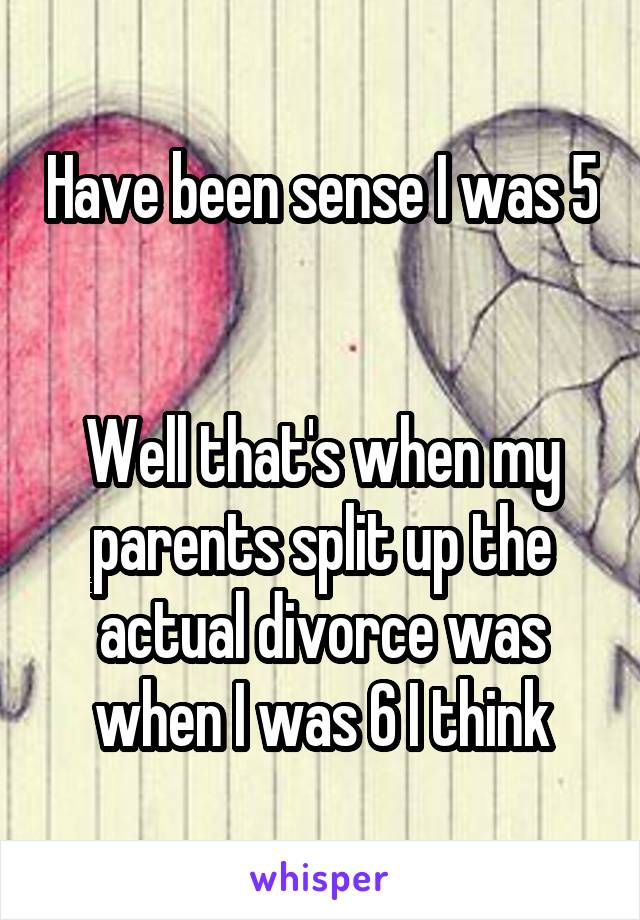 Have been sense I was 5 

Well that's when my parents split up the actual divorce was when I was 6 I think
