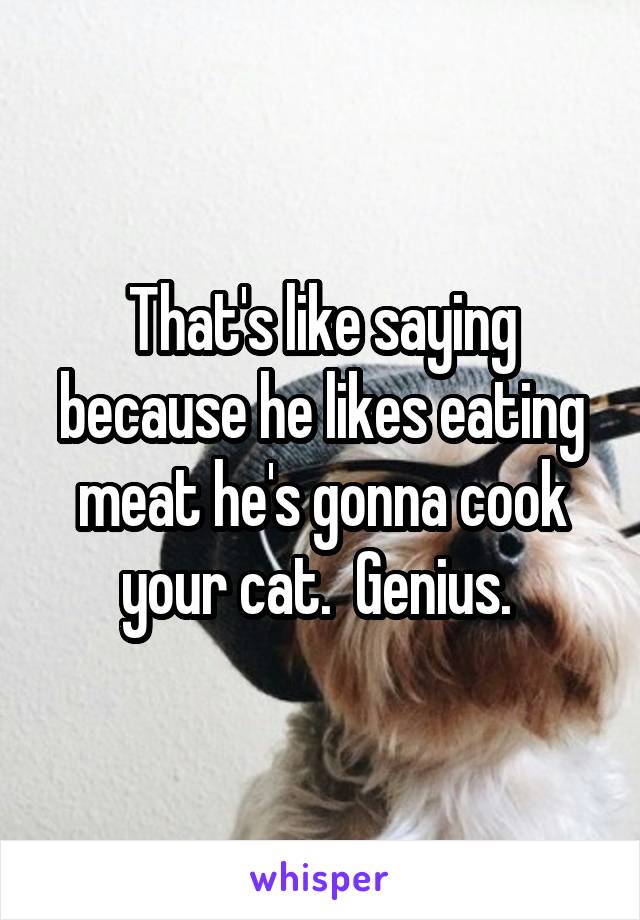 That's like saying because he likes eating meat he's gonna cook your cat.  Genius. 