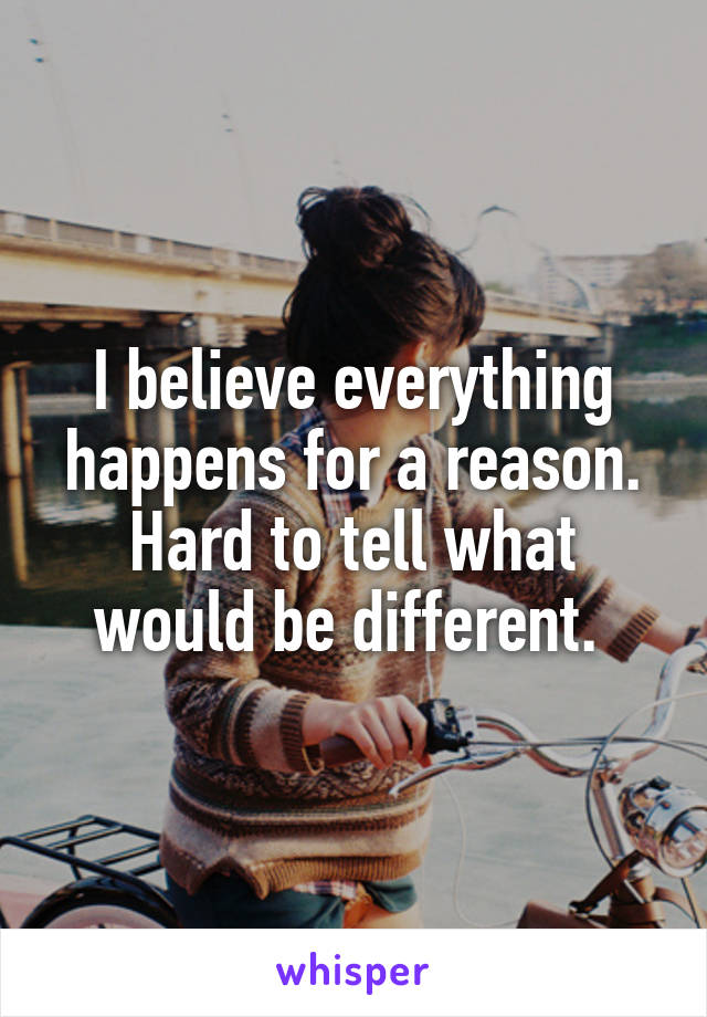 I believe everything happens for a reason. Hard to tell what would be different. 