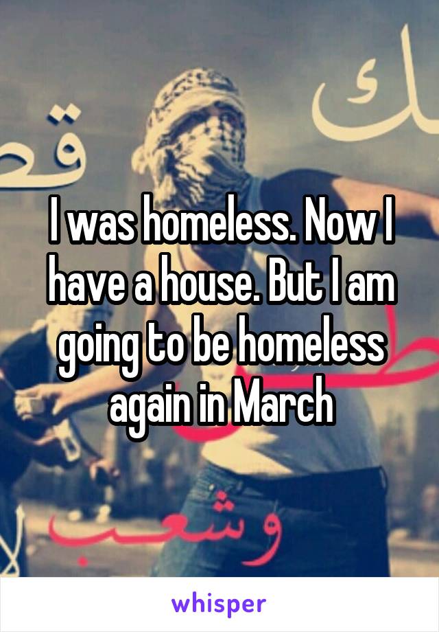 I was homeless. Now I have a house. But I am going to be homeless again in March