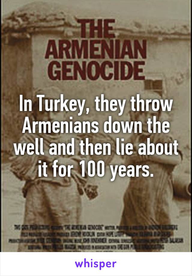 In Turkey, they throw Armenians down the well and then lie about it for 100 years.