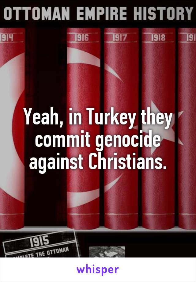 Yeah, in Turkey they commit genocide against Christians.