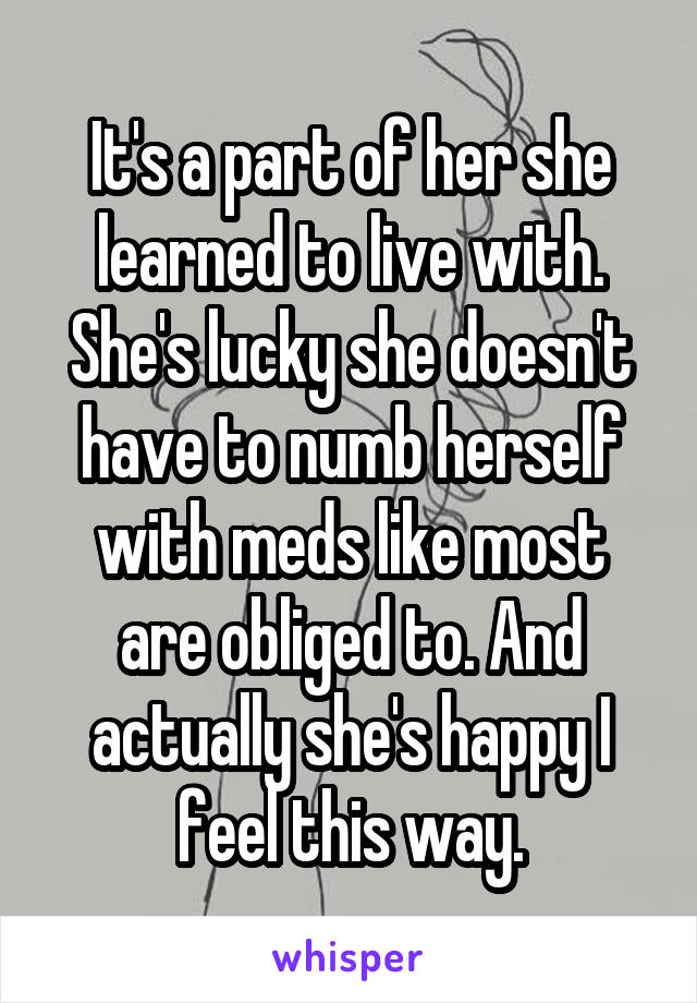 It's a part of her she learned to live with. She's lucky she doesn't have to numb herself with meds like most are obliged to. And actually she's happy I feel this way.