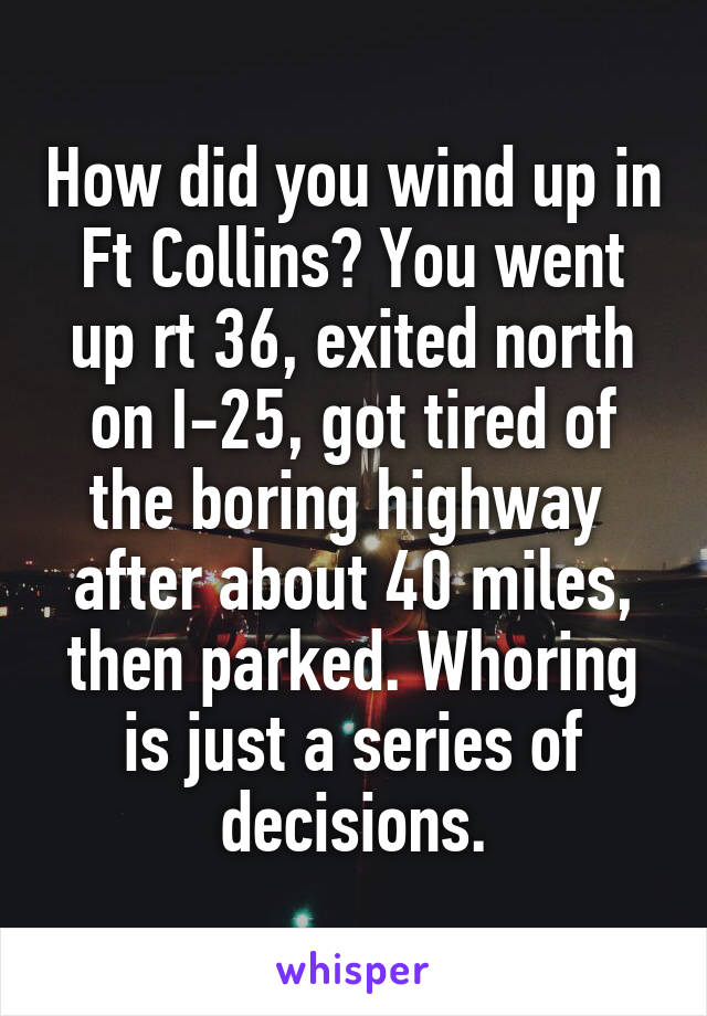 How did you wind up in Ft Collins? You went up rt 36, exited north on I-25, got tired of the boring highway  after about 40 miles, then parked. Whoring is just a series of decisions.