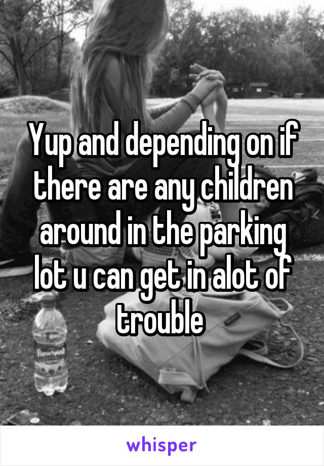 Yup and depending on if there are any children around in the parking lot u can get in alot of trouble 
