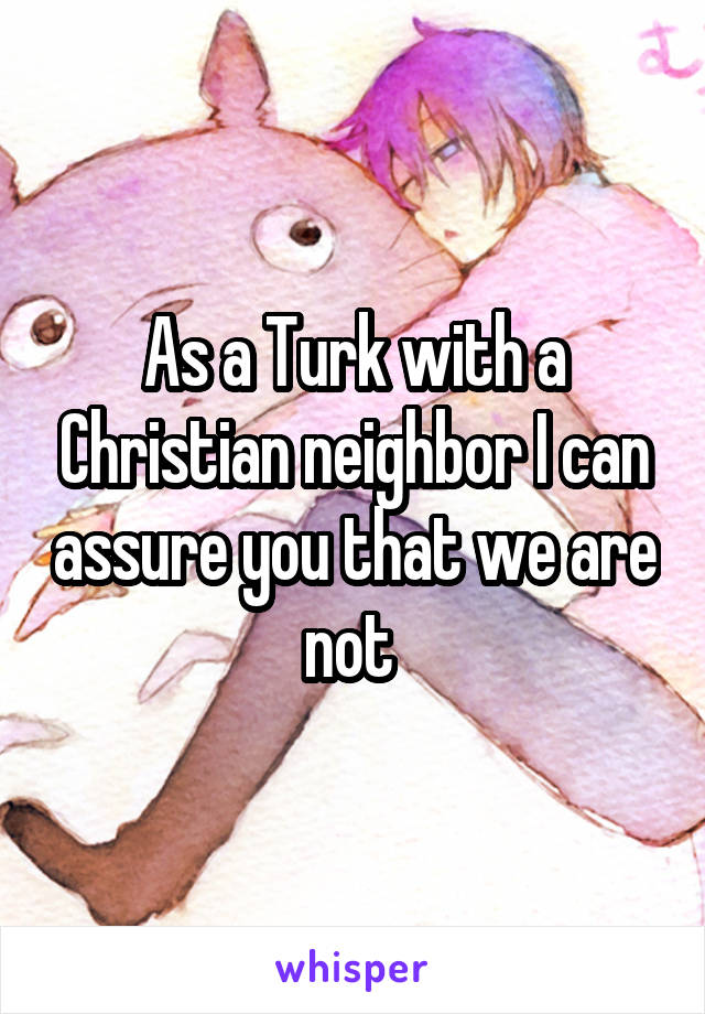 As a Turk with a Christian neighbor I can assure you that we are not 