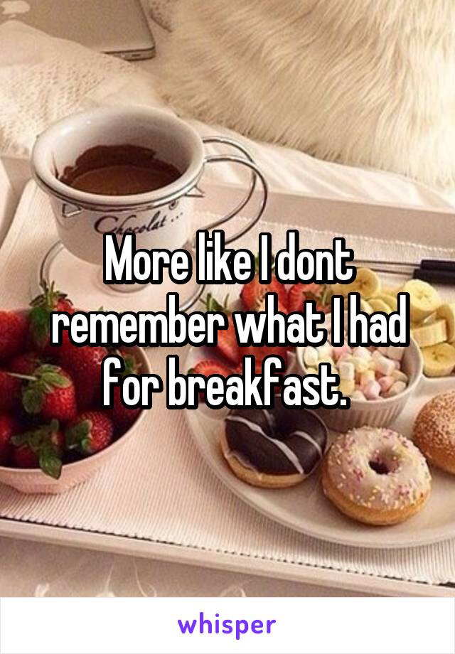 More like I dont remember what I had for breakfast. 