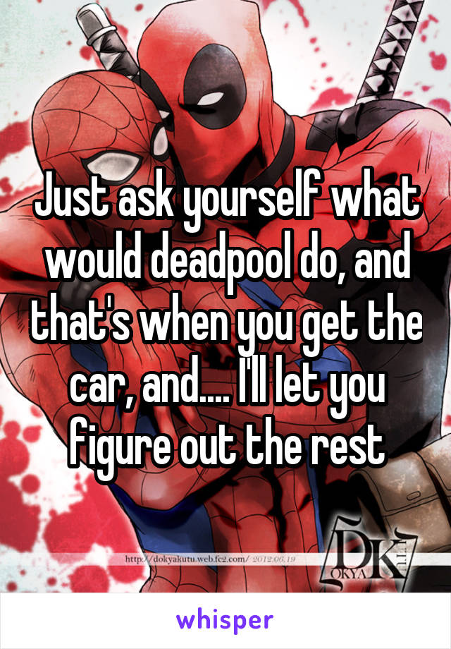 Just ask yourself what would deadpool do, and that's when you get the car, and.... I'll let you figure out the rest