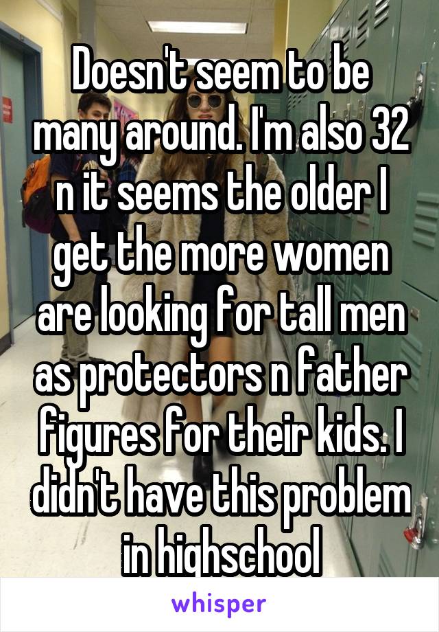 Doesn't seem to be many around. I'm also 32 n it seems the older I get the more women are looking for tall men as protectors n father figures for their kids. I didn't have this problem in highschool