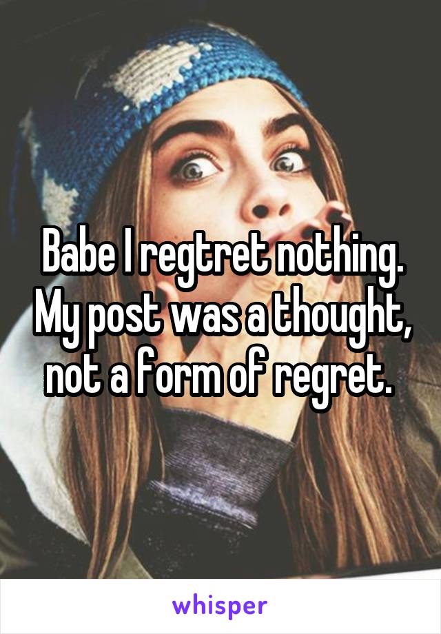 Babe I regtret nothing. My post was a thought, not a form of regret. 