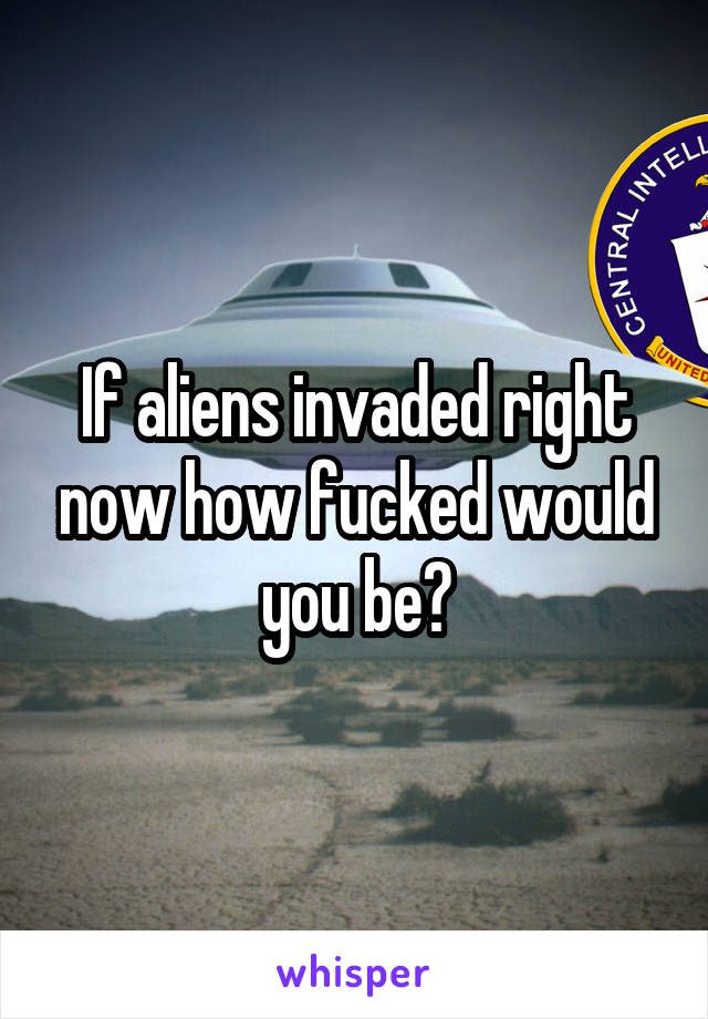 If aliens invaded right now how fucked would you be?