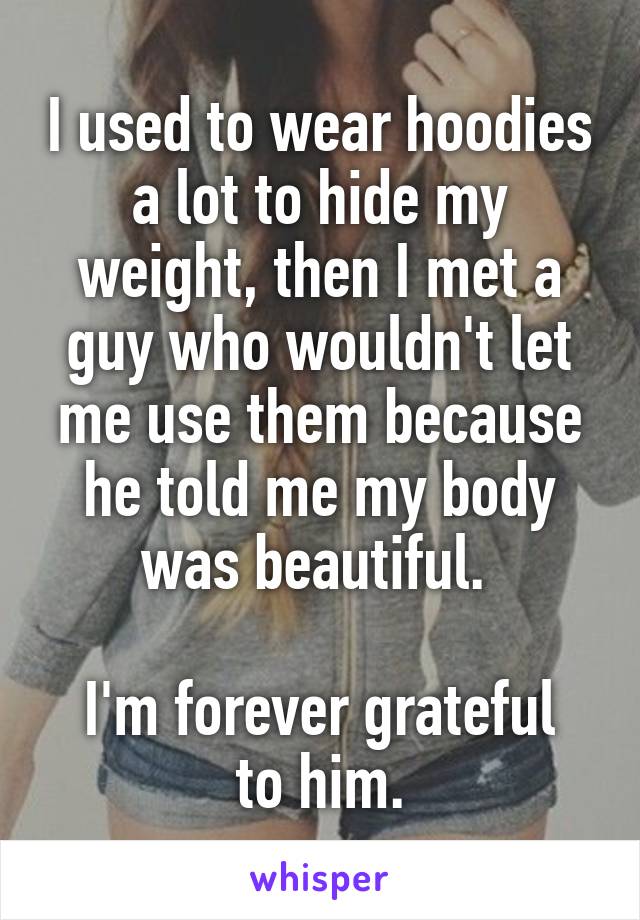 I used to wear hoodies a lot to hide my weight, then I met a guy who wouldn't let me use them because he told me my body was beautiful. 

I'm forever grateful to him.