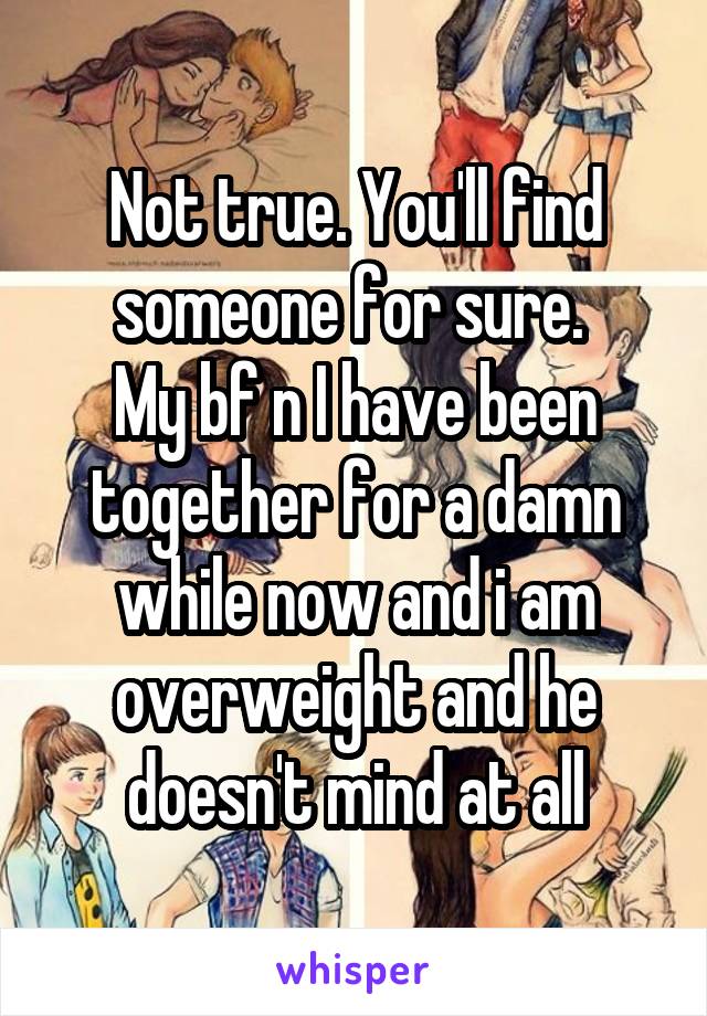 Not true. You'll find someone for sure. 
My bf n I have been together for a damn while now and i am overweight and he doesn't mind at all