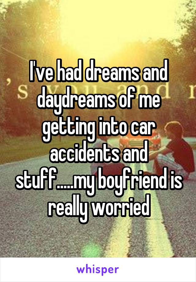 I've had dreams and daydreams of me getting into car accidents and stuff.....my boyfriend is really worried