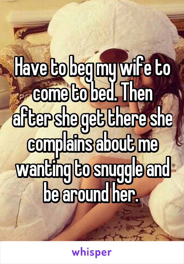 Have to beg my wife to come to bed. Then after she get there she complains about me wanting to snuggle and be around her. 