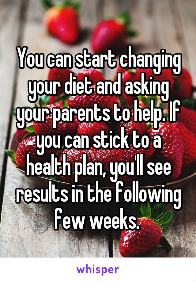 You can start changing your diet and asking your parents to help. If you can stick to a health plan, you'll see results in the following few weeks. 
