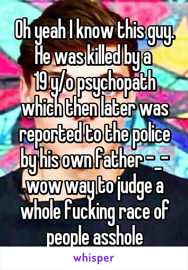 Oh yeah I know this guy. He was killed by a 
19 y/o psychopath which then later was reported to the police by his own father -_- wow way to judge a whole fucking race of people asshole