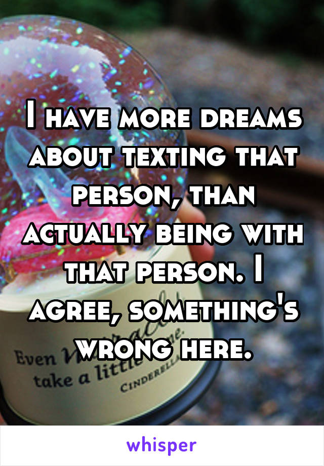 I have more dreams about texting that person, than actually being with that person. I agree, something's wrong here.