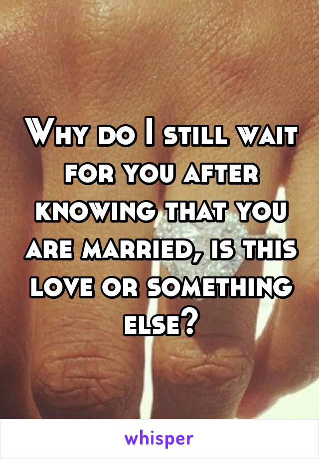 Why do I still wait for you after knowing that you are married, is this love or something else?