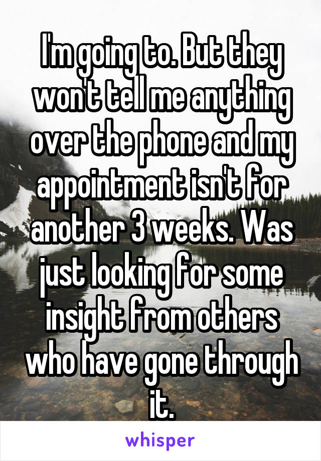 I'm going to. But they won't tell me anything over the phone and my appointment isn't for another 3 weeks. Was just looking for some insight from others who have gone through it.