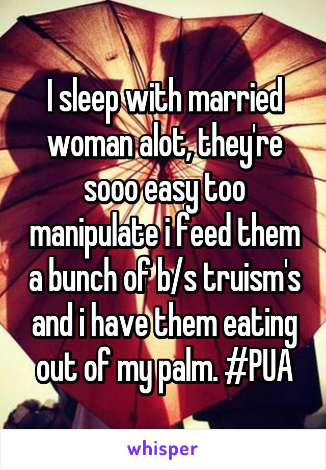 I sleep with married woman alot, they're sooo easy too manipulate i feed them a bunch of b/s truism's and i have them eating out of my palm. #PUA