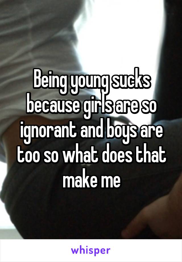 Being young sucks because girls are so ignorant and boys are too so what does that make me