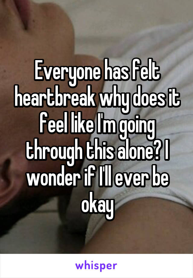 Everyone has felt heartbreak why does it feel like I'm going through this alone? I wonder if I'll ever be okay