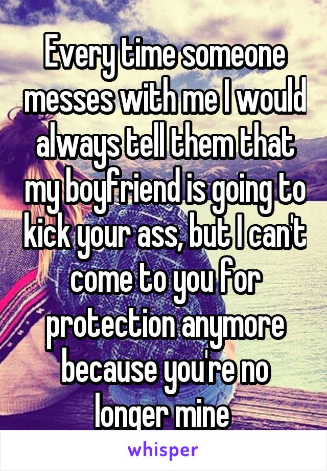 Every time someone messes with me I would always tell them that my boyfriend is going to kick your ass, but I can't come to you for protection anymore because you're no longer mine 