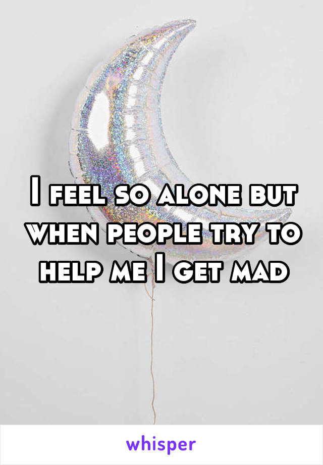 I feel so alone but when people try to help me I get mad