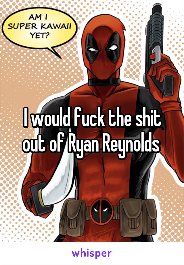 I would fuck the shit out of Ryan Reynolds 
