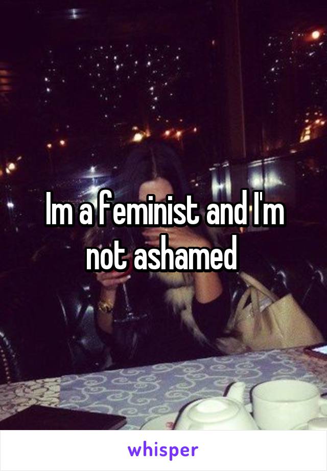 Im a feminist and I'm not ashamed 