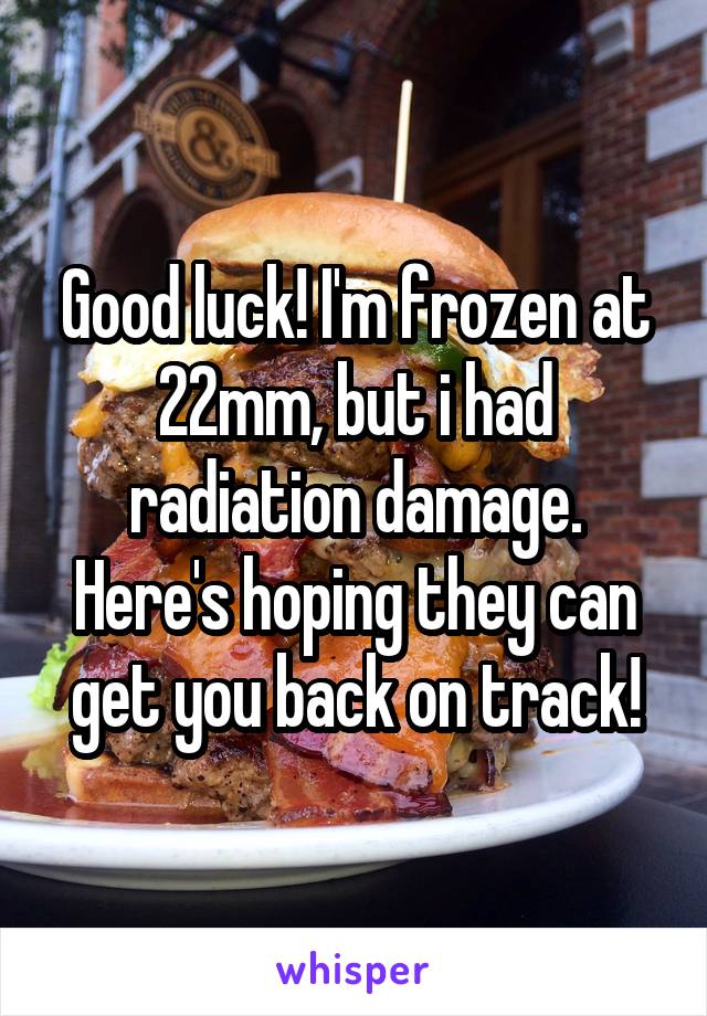 Good luck! I'm frozen at 22mm, but i had radiation damage. Here's hoping they can get you back on track!