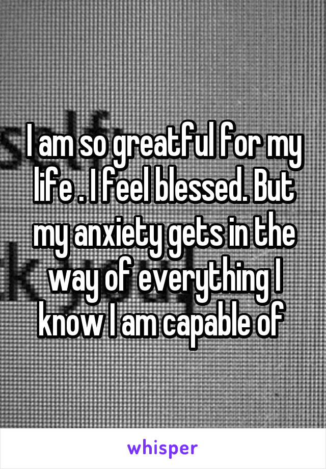 I am so greatful for my life . I feel blessed. But my anxiety gets in the way of everything I know I am capable of 