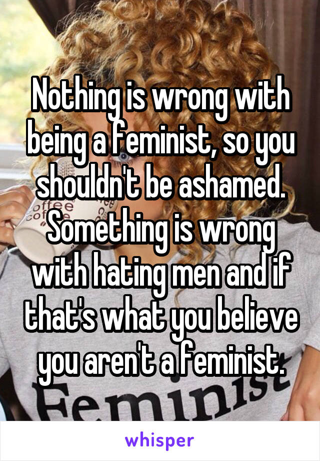 Nothing is wrong with being a feminist, so you shouldn't be ashamed. Something is wrong with hating men and if that's what you believe you aren't a feminist.