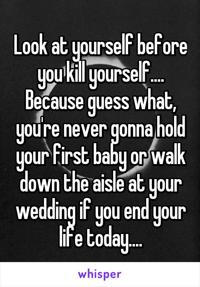 Look at yourself before you kill yourself.... Because guess what, you're never gonna hold your first baby or walk down the aisle at your wedding if you end your life today....