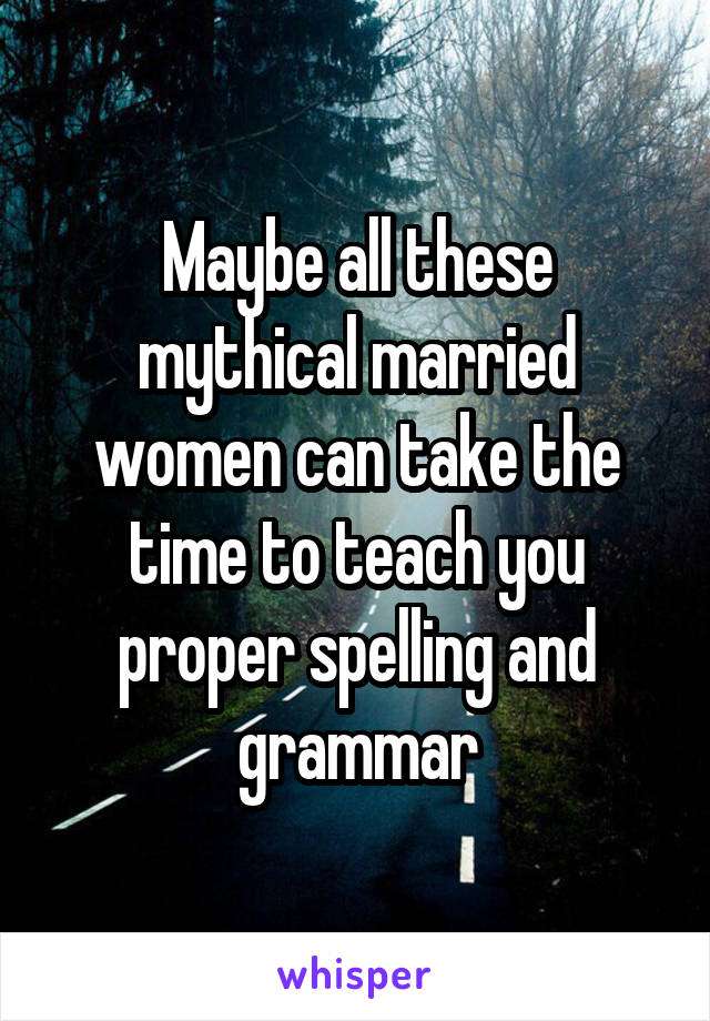 Maybe all these mythical married women can take the time to teach you proper spelling and grammar