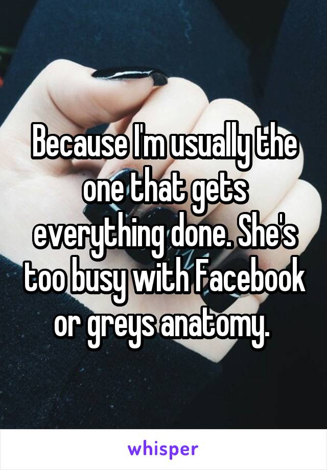 Because I'm usually the one that gets everything done. She's too busy with Facebook or greys anatomy. 