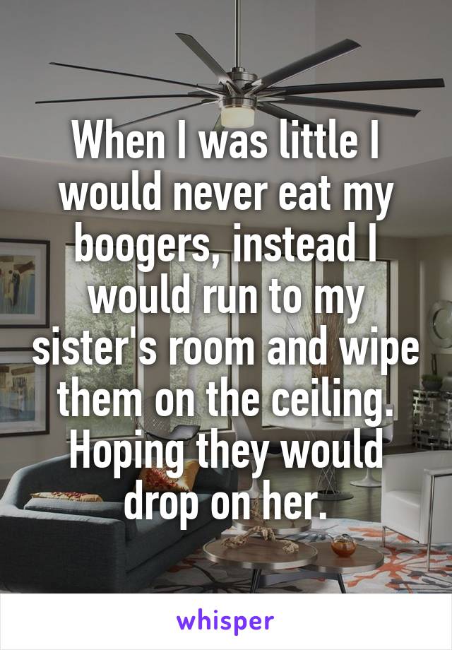 When I was little I would never eat my boogers, instead I would run to my sister's room and wipe them on the ceiling. Hoping they would drop on her.