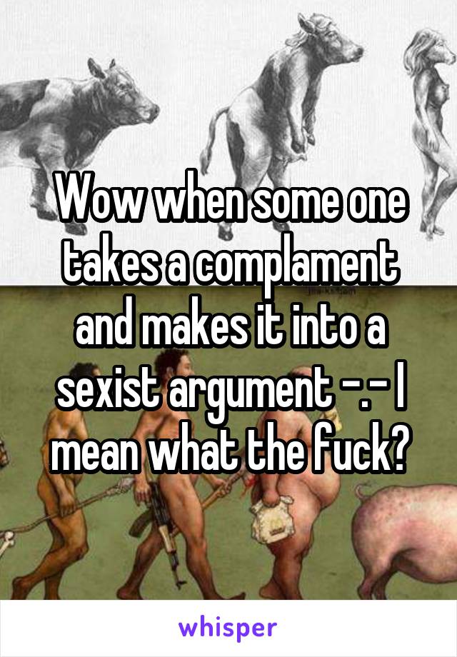 Wow when some one takes a complament and makes it into a sexist argument -.- I mean what the fuck?