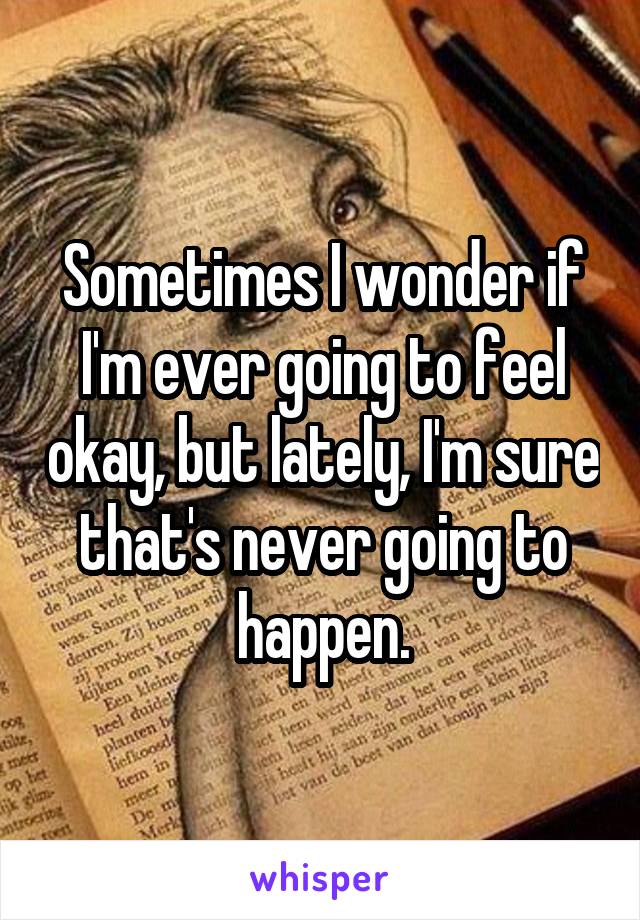 Sometimes I wonder if I'm ever going to feel okay, but lately, I'm sure that's never going to happen.