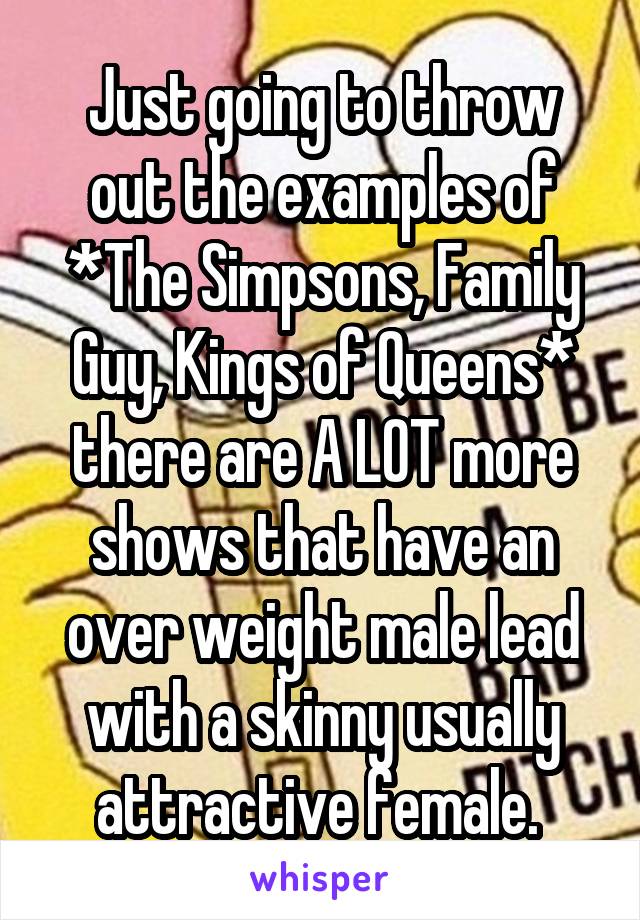 Just going to throw out the examples of *The Simpsons, Family Guy, Kings of Queens* there are A LOT more shows that have an over weight male lead with a skinny usually attractive female. 