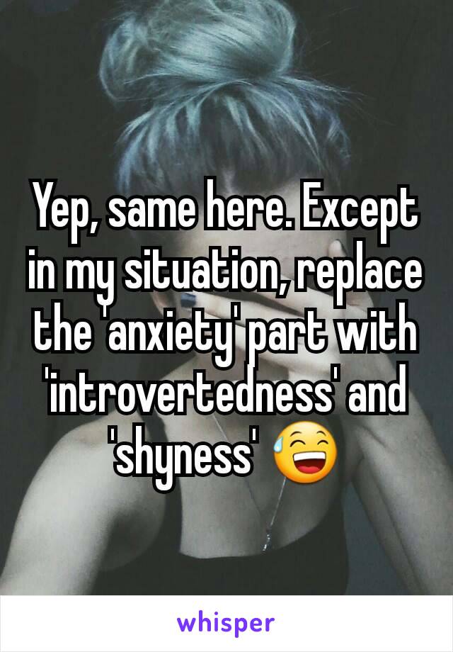 Yep, same here. Except in my situation, replace the 'anxiety' part with 'introvertedness' and 'shyness' 😅