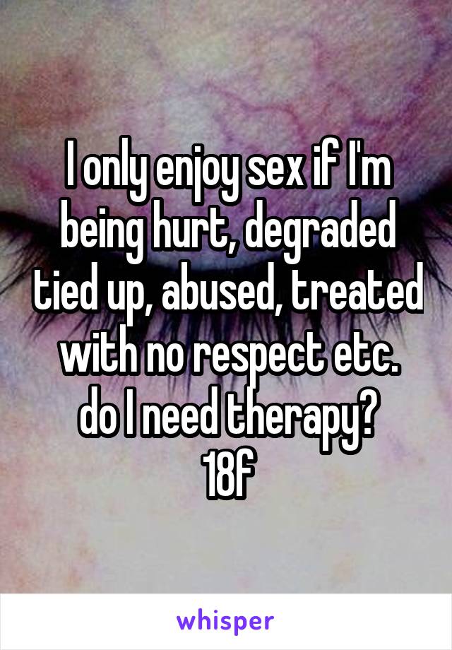 I only enjoy sex if I'm being hurt, degraded tied up, abused, treated with no respect etc.
do I need therapy?
18f