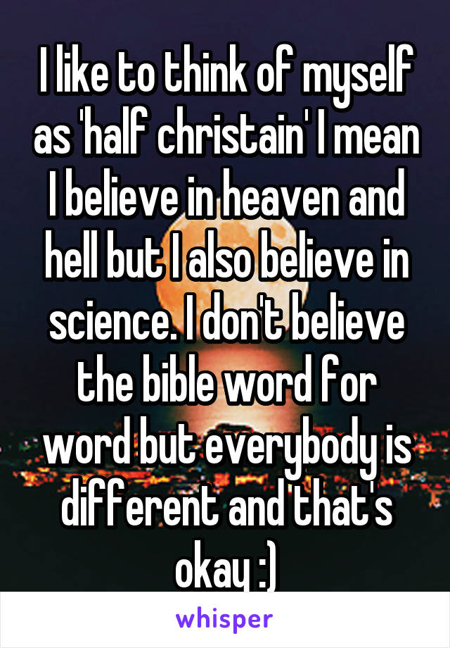 I like to think of myself as 'half christain' I mean I believe in heaven and hell but I also believe in science. I don't believe the bible word for word but everybody is different and that's okay :)