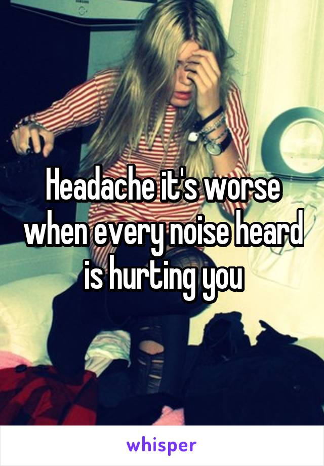 Headache it's worse when every noise heard is hurting you